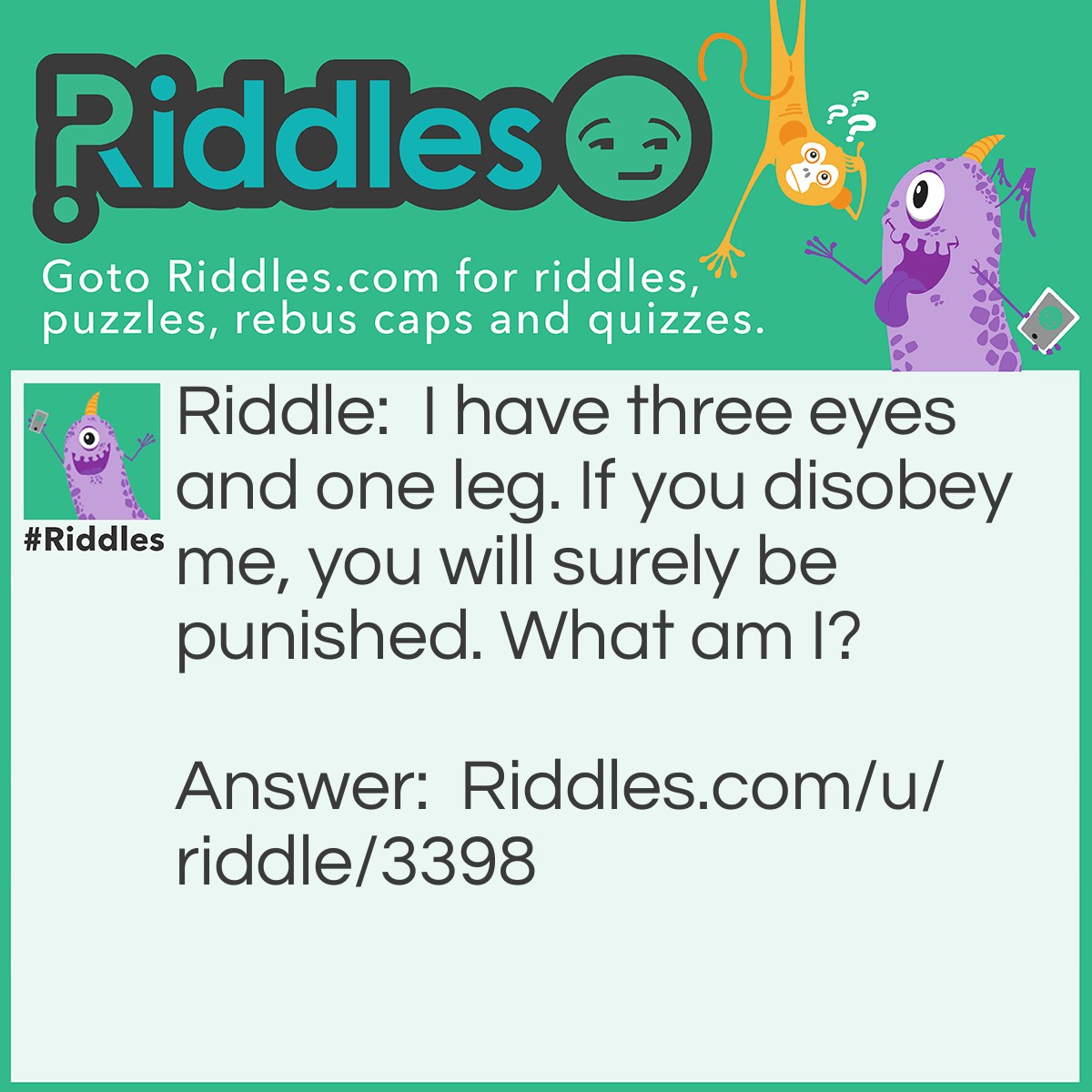 Riddle: I have three eyes and one leg. If you disobey me, you will surely be punished. What am I? Answer: I'm a traffic light! If you cross a red-light you will get in trouble!