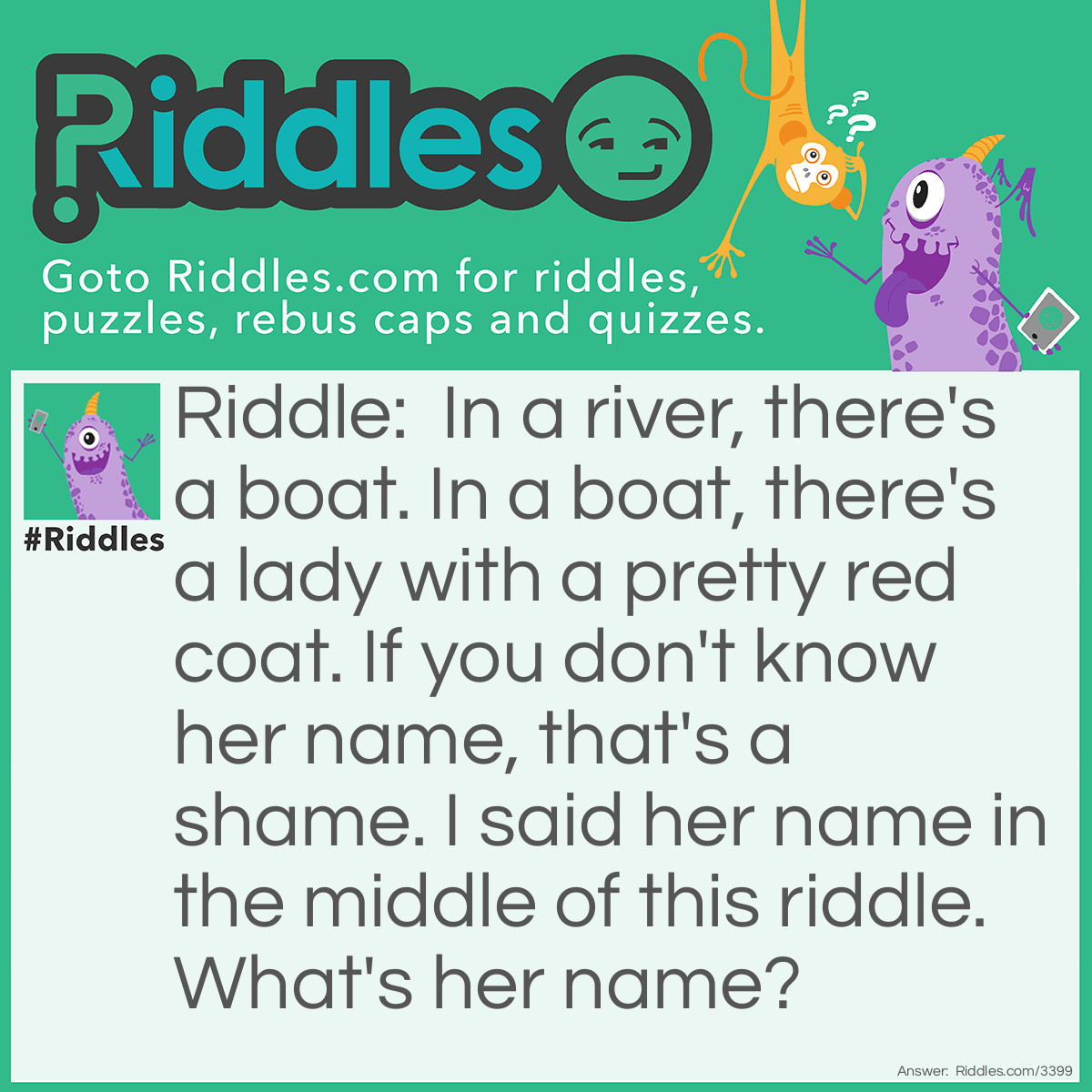 Riddle: In a river, there's a boat. In a boat, there's a lady with a pretty red coat. If you don't know her name, that's a shame. I said her name in the middle of this riddle. What's her name? Answer: Her name is Eve! This riddle is supposed to be read aloud not really written because you can say "if" as "Eve."