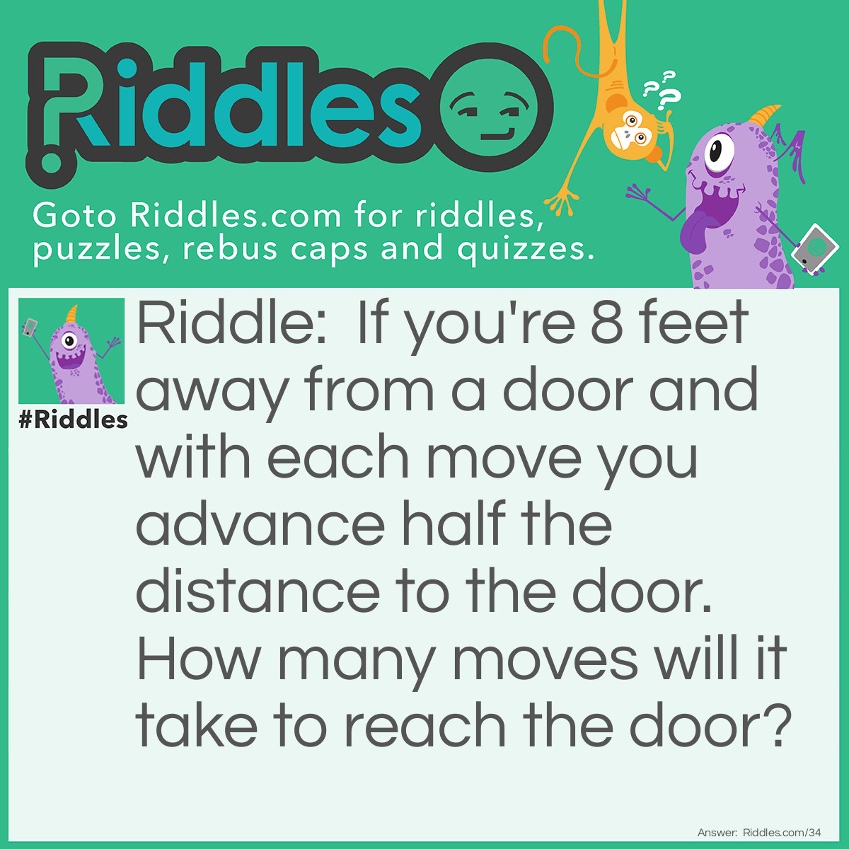 Riddle: If you're 8 feet away from a door and with each move you advance half the distance to the door. How many moves will it take to reach the door? Answer: Infinity! Technically you will never reach the door, as you can only move half the distance, no matter how small.