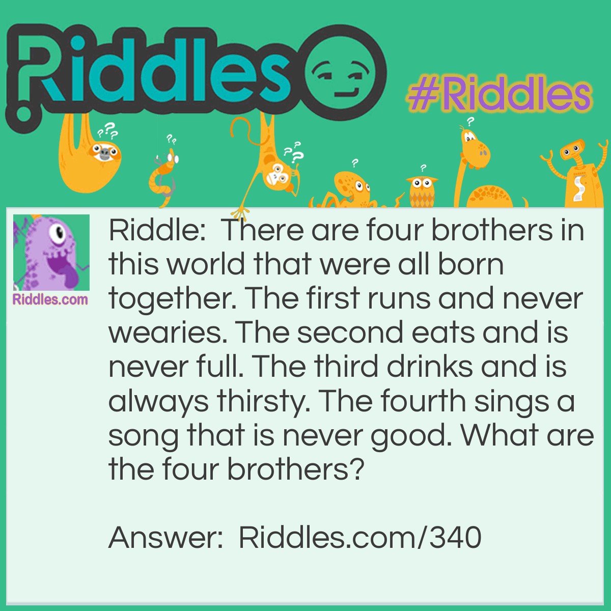 Riddle: There are four brothers in this world that were all born together. The first runs and never wearies. The second eats and is never full. The third drinks and is always thirsty. The fourth sings a song that is never good. What are the four brothers? Answer: Water, Fire, Earth, and Wind.