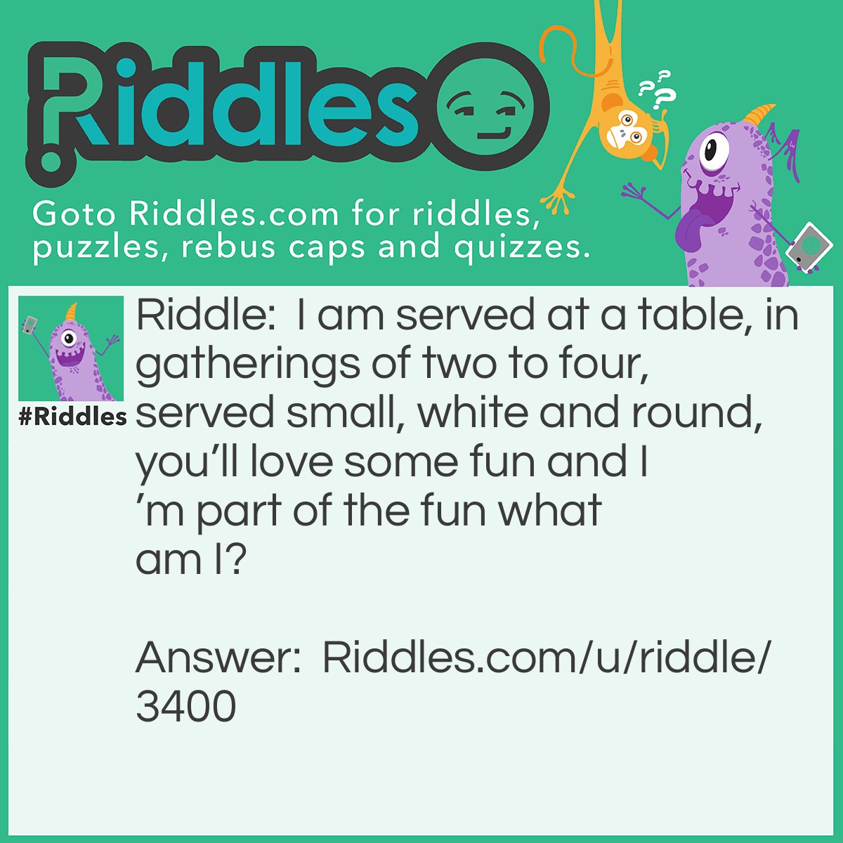 Riddle: I am served at a table, in gatherings of two to four, served small, white and round, you'll love some fun and I'm part of the fun what am I? Answer: Ping Pong Balls.