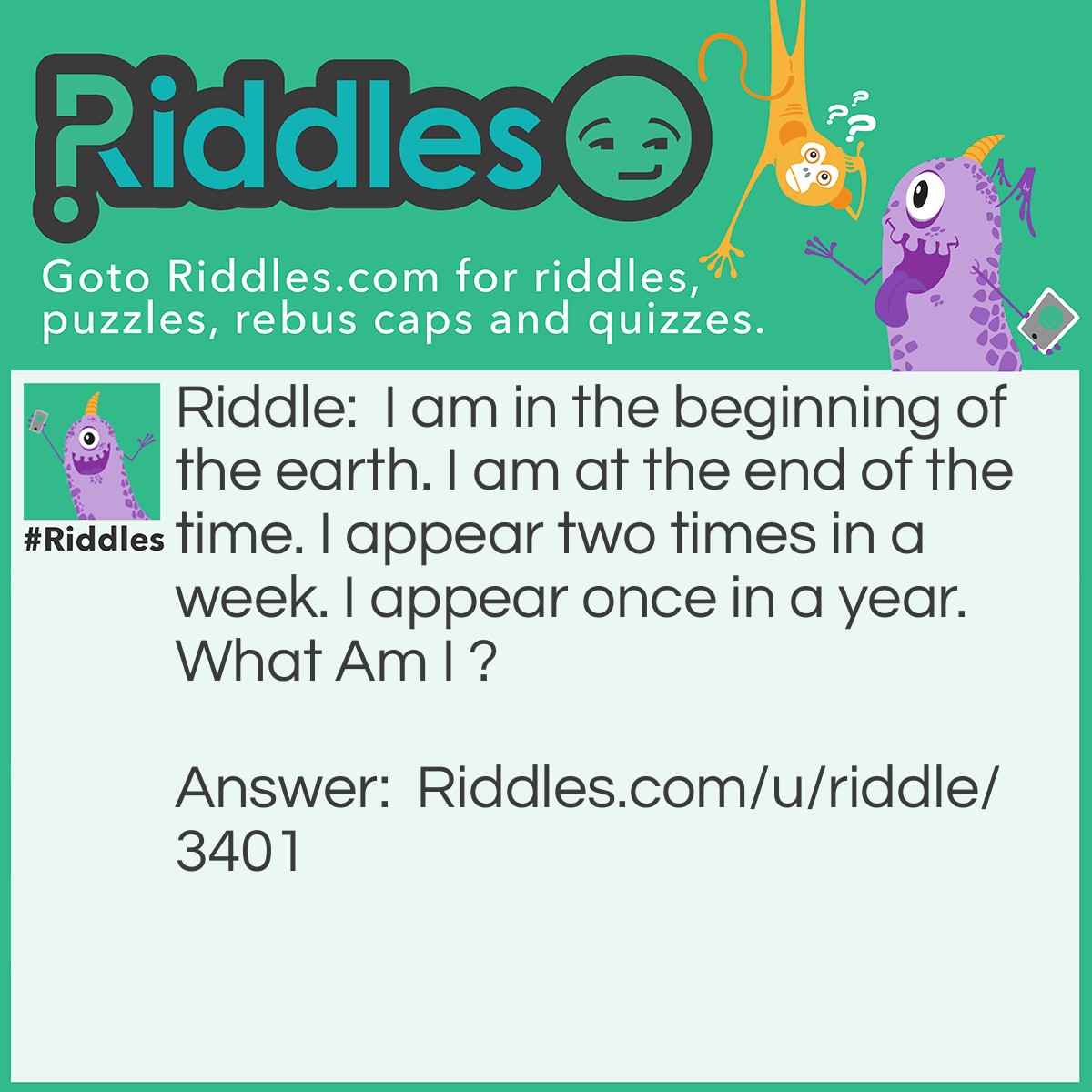 Riddle: I am in the beginning of the earth. I am at the end of the time. I appear two times in a week. I appear once in a year. What Am I ? Answer: The Letter E.