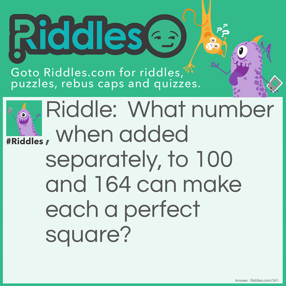 Riddle: What number, when added separately, to 100 and 164 can make each a perfect square? Answer: The answer is 125. 125+100=225 and 125+164=289.  The square root of 225 is <strong>15</strong> and the square root of 289 is <strong>17</strong>.