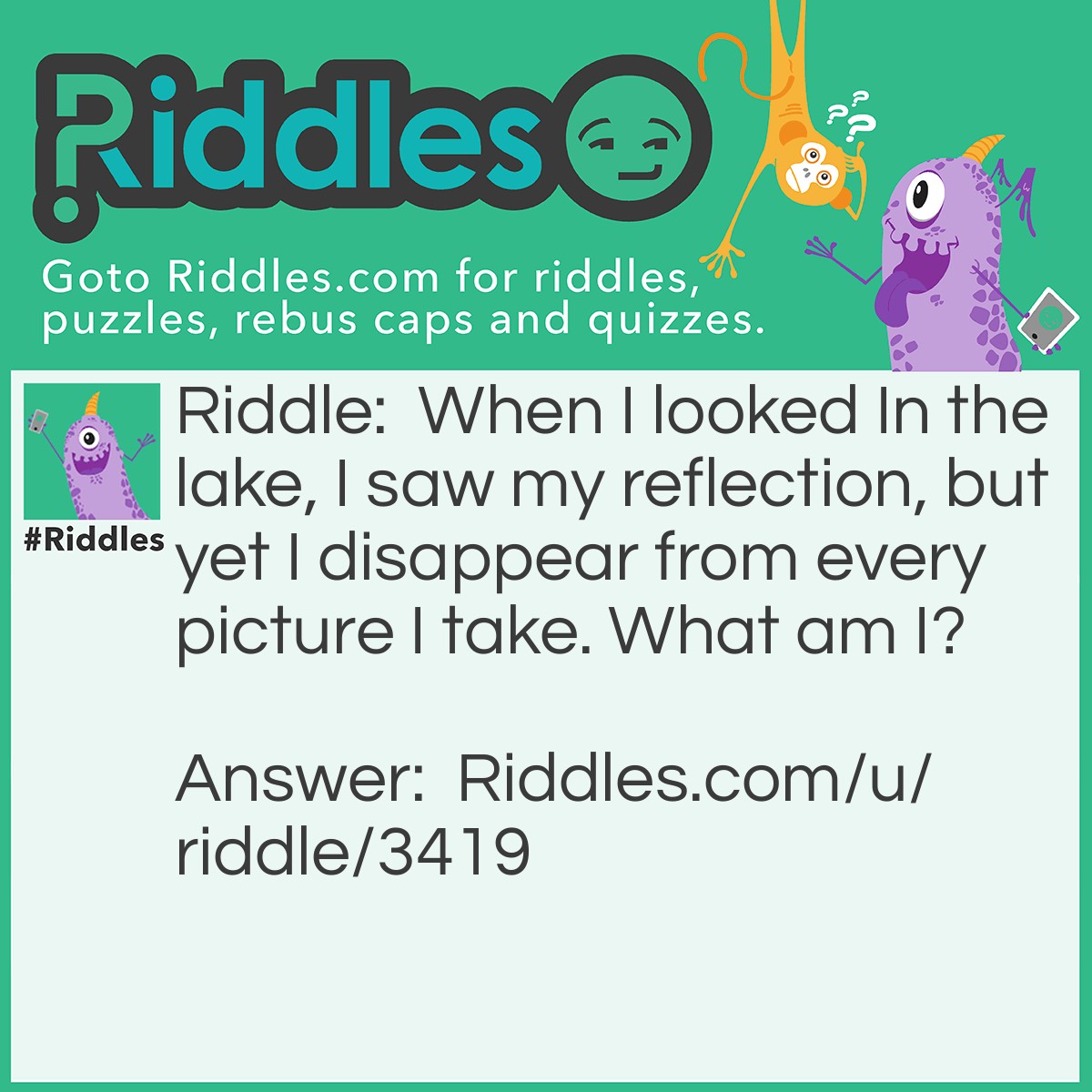 Riddle: When I looked In the lake, I saw my reflection, but yet I disappear from every picture I take. What am I? Answer: A ghost.