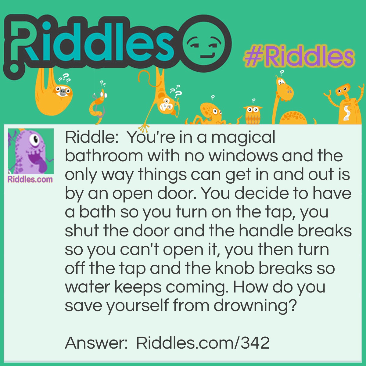 Riddle: You're in a magical bathroom with no windows and the only way things can get in and out is by an open door. You decide to have a bath so you turn on the tap, you shut the door and the handle breaks so you can't open it, you then turn off the tap and the knob breaks so water keeps coming. How do you save yourself from drowning? Answer: Pull out the plug in the bath.