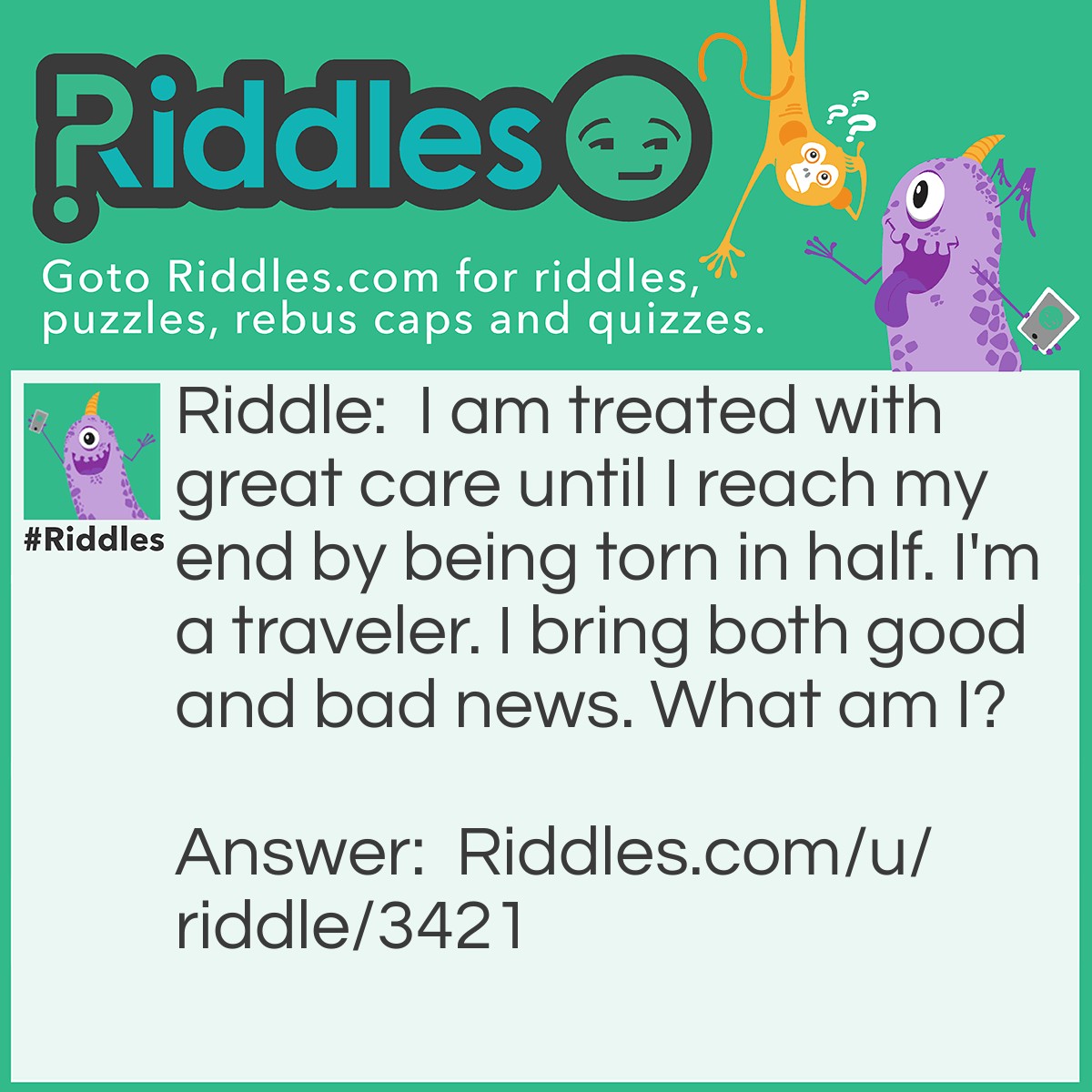 Riddle: I am treated with great care until I reach my end by being torn in half. I'm a traveler. I bring both good and bad news. What am I? Answer: An Envelope.