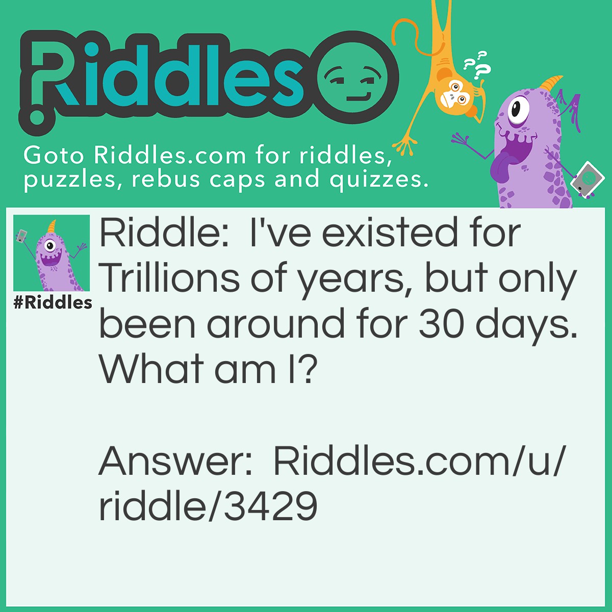 Riddle: I've existed for Trillions of years, but only been around for 30 days. What am I? Answer: The moon. You get a full moon every 30 days.