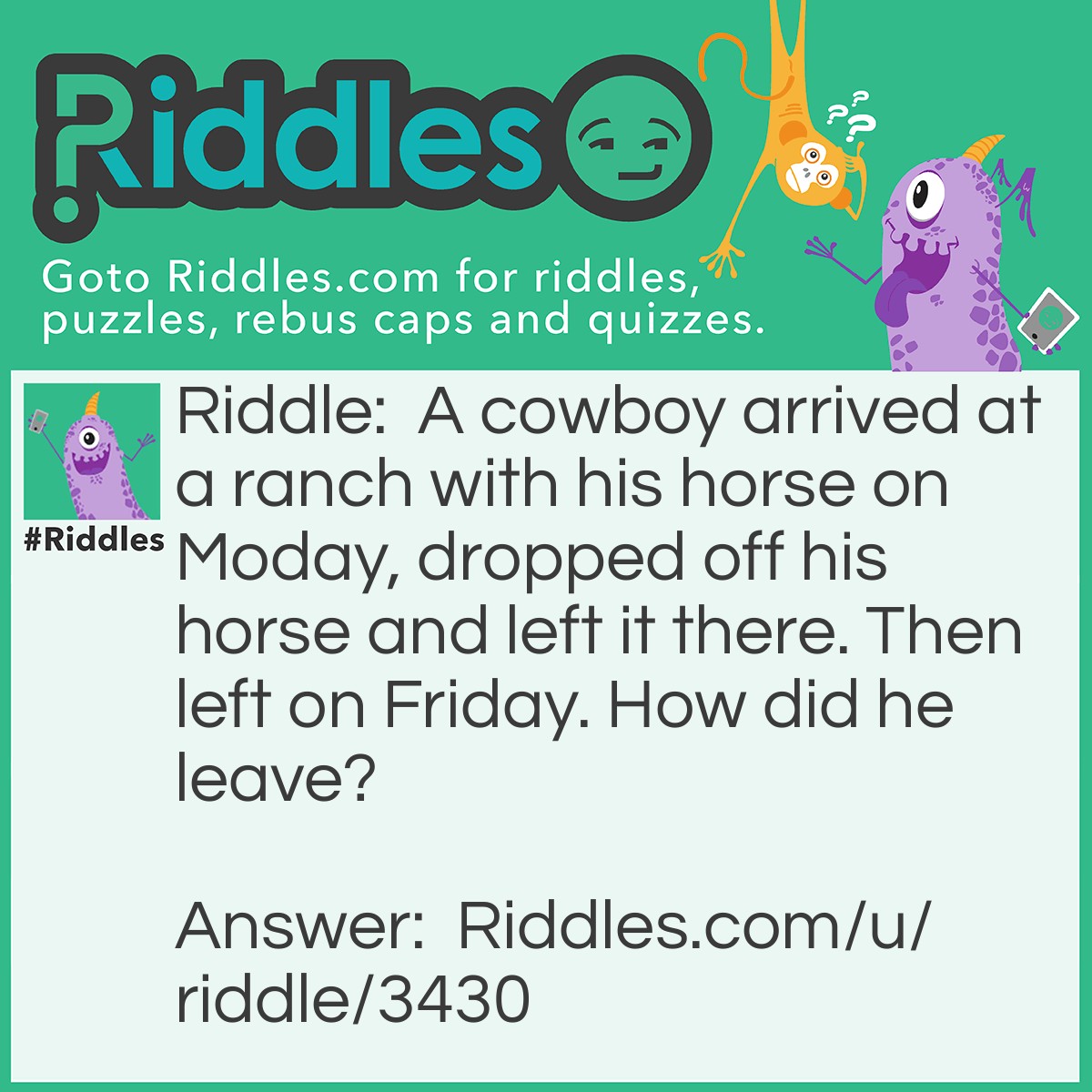 Riddle: A cowboy arrived at a ranch with his horse on Moday, dropped off his horse and left it there. Then left on Friday. How did he leave? Answer: His horse was named Friday.