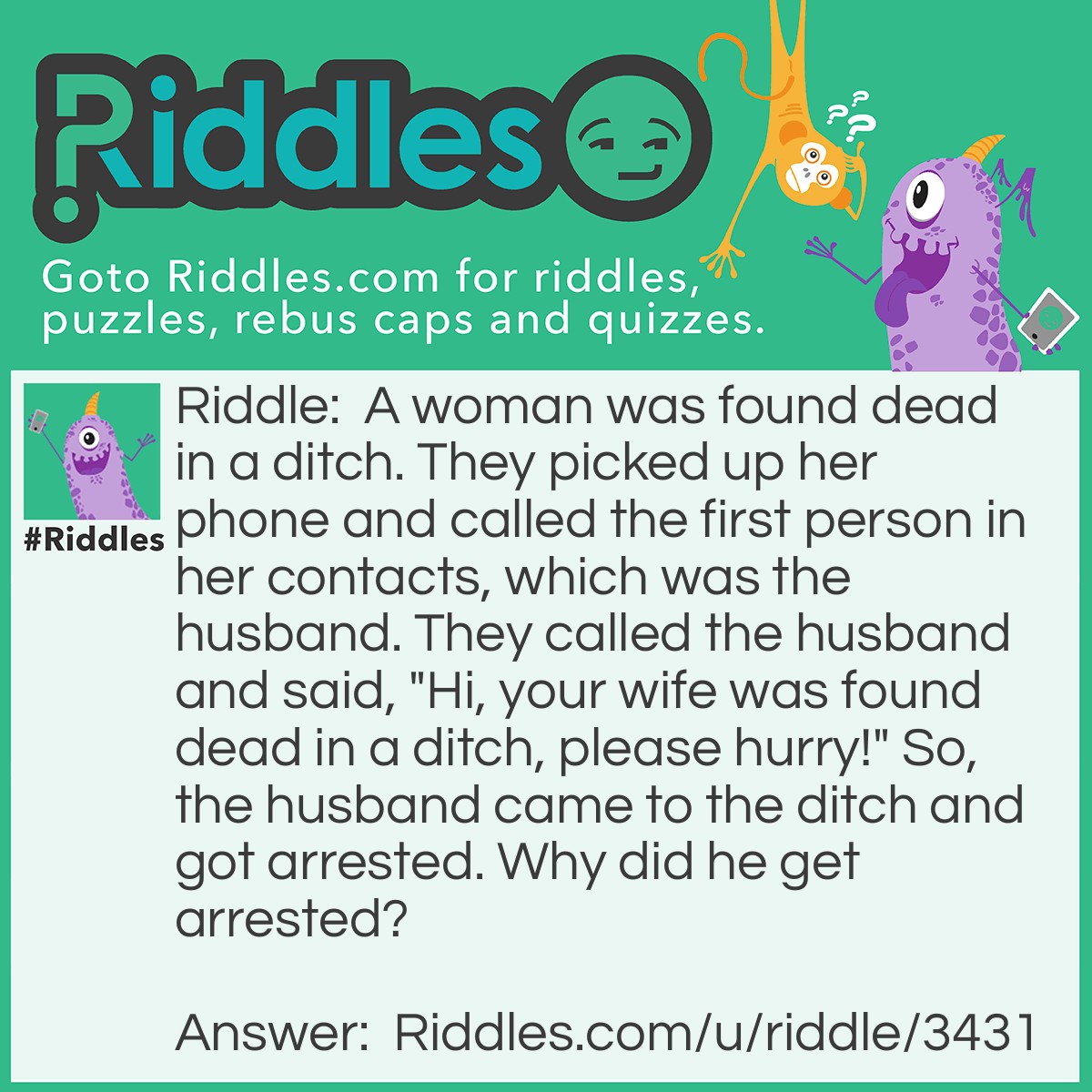 Riddle: A woman was found dead in a ditch. They picked up her phone and called the first person in her contacts, which was the husband. They called the husband and said, "Hi, your wife was found dead in a ditch, please hurry!" So, the husband came to the ditch and got arrested. Why did he get arrested? Answer: The husband killed her, because he knew where the ditch was.