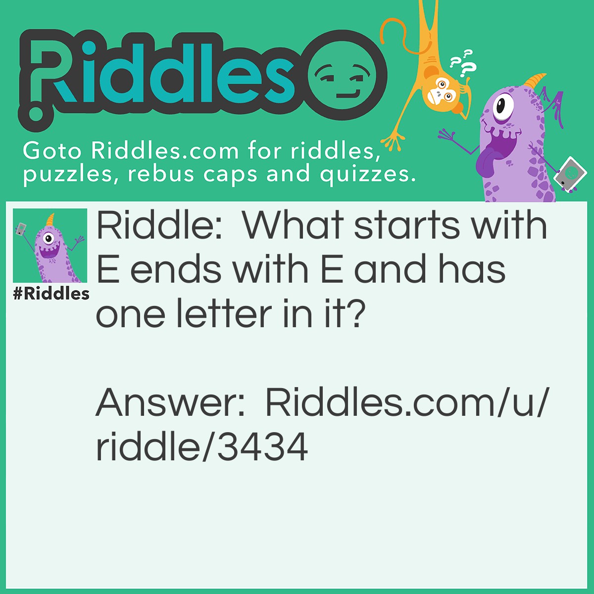 Riddle: What starts with E ends with E and has one letter in it? Answer: An envelope. :D