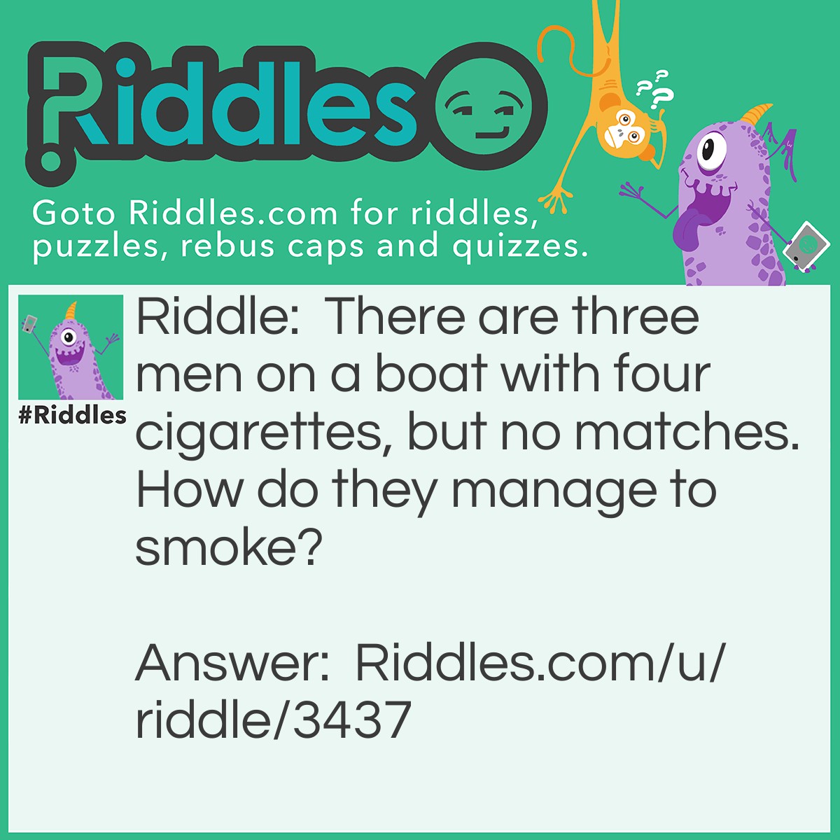 Riddle: There are three men on a boat with four cigarettes, but no matches. How do they manage to smoke? Answer: They threw one cigarette into the water and made the boat a cigarette lighter.