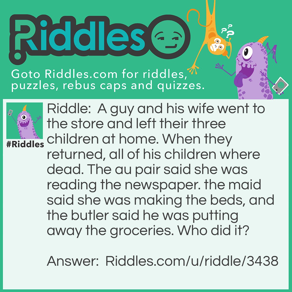 Riddle: A guy and his wife went to the store and left their three children at home. When they returned, all of his children where dead. The au pair said she was reading the newspaper. the maid said she was making the beds, and the butler said he was putting away the groceries. Who did it? Answer: The butler because the parents went to the store to get the groceries. Therefore, they were out of groceries and there was none to put away.