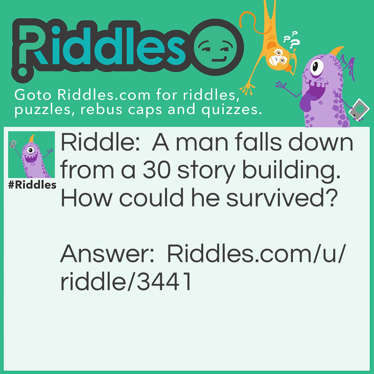 Riddle: A man falls down from a 30 story building. How could he survived? Answer: He was on the 1st floor!