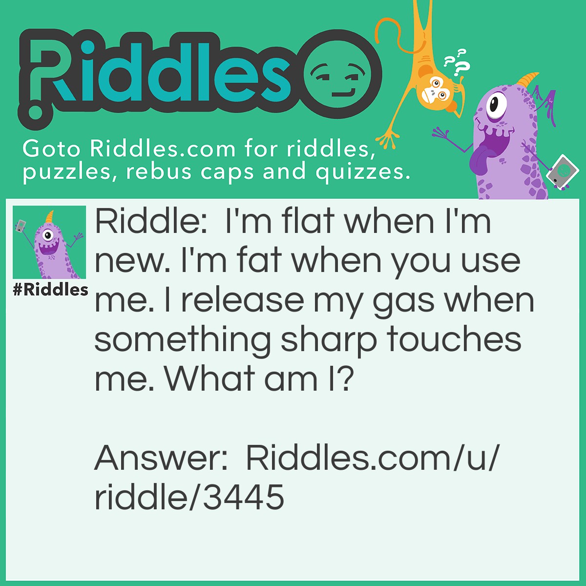 Riddle: I'm flat when I'm new. I'm fat when you use me. I release my gas when something sharp touches me. What am I? Answer: A balloon.