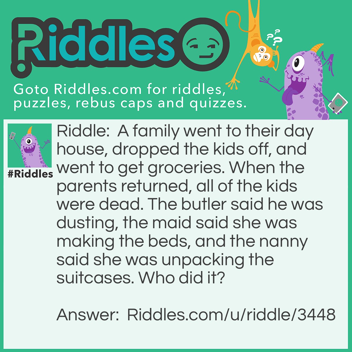 Riddle: A family went to their day house, dropped the kids off, and went to get groceries. When the parents returned, all of the kids were dead. The butler said he was dusting, the maid said she was making the beds, and the nanny said she was unpacking the suitcases. Who did it? Answer: The maid because it was a day house and there are no beds.