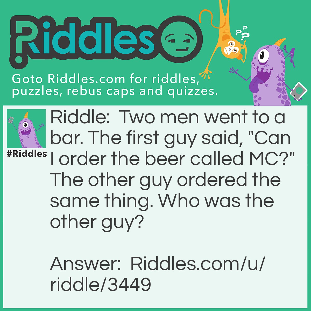 Riddle: Two men went to a bar. The first guy said, "Can I order the beer called MC?" The other guy ordered the same thing. Who was the other guy? Answer: Since the other guy wanted MC too, he is Albert Einstein .