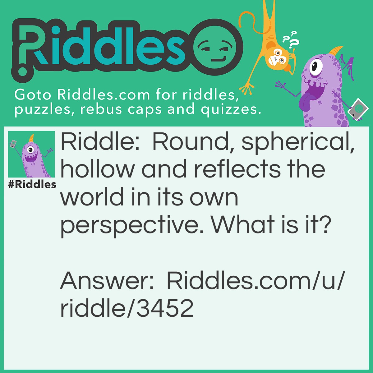 Riddle: Round, spherical, hollow and reflects the world in its own perspective. What is it? Answer: A bubble.