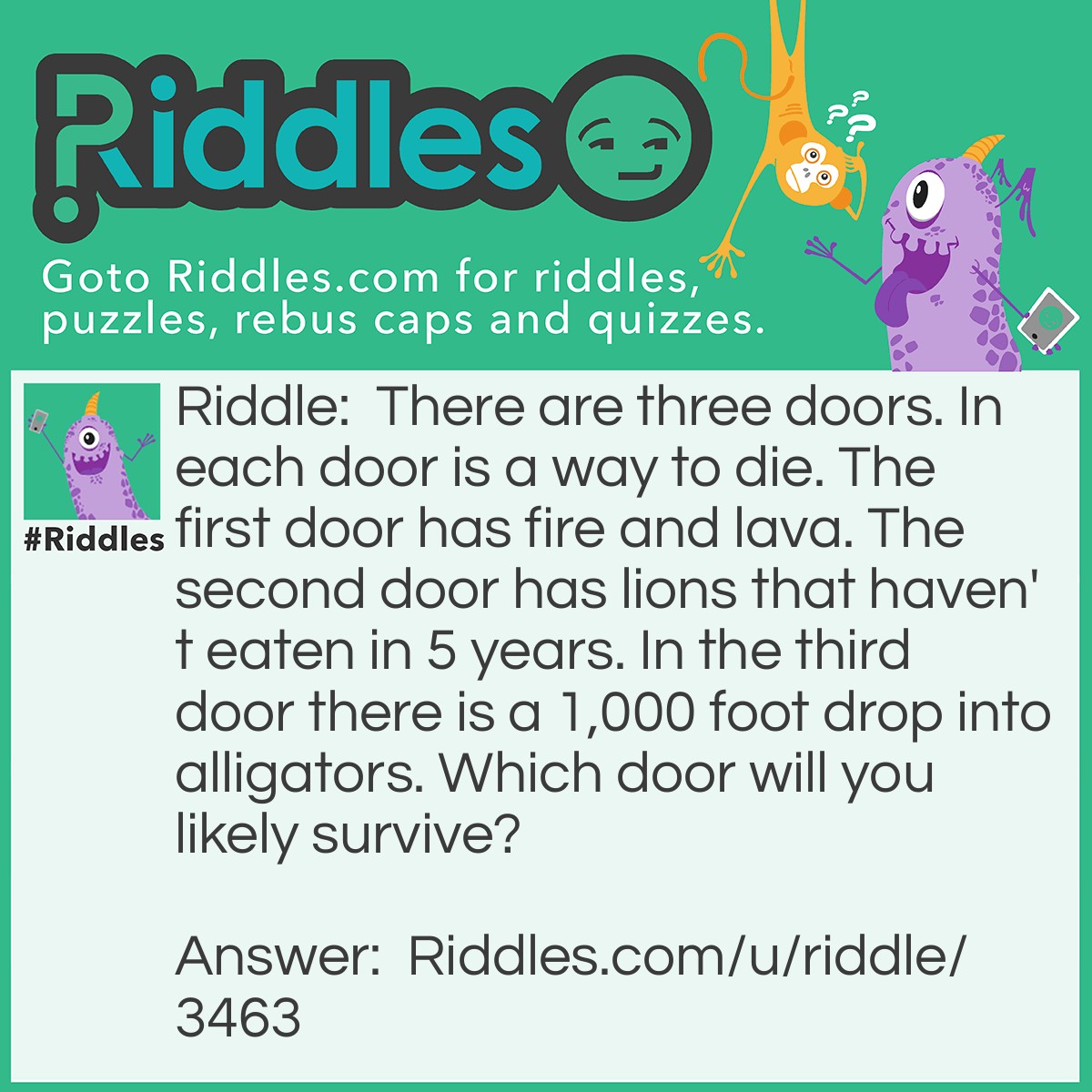 Riddle: There are three doors. In each door is a way to die. The first door has fire and lava. The second door has lions that haven't eaten in 5 years. In the third door, there is a 1,000-foot drop into alligators. Which door will you likely survive? Answer: The second door with the lions. Since they haven't eaten in 5 years they will have died.