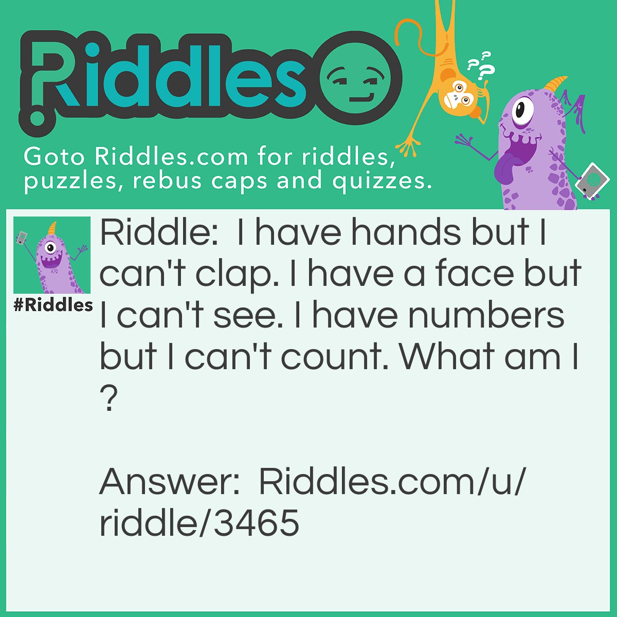 Riddle: I have hands but I can't clap. I have a face but I can't see. I have numbers but I can't count. What am I? Answer: A clock.