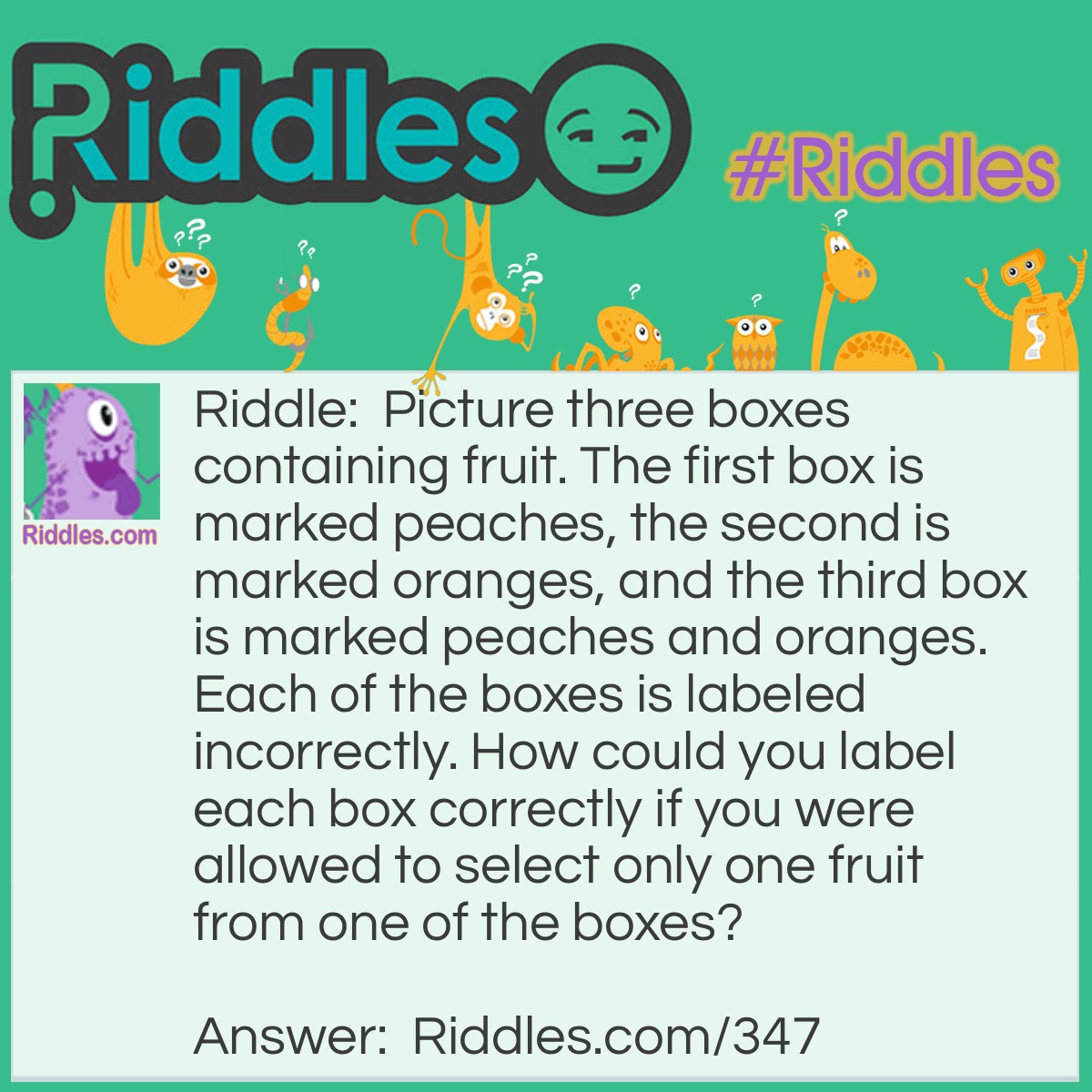 Riddle: Picture three boxes containing fruit. The first box is marked peaches, the second is marked oranges, and the third box is marked peaches and oranges. Each of the boxes is labeled incorrectly. How could you label each box correctly if you were allowed to select only one fruit from one of the boxes? Answer: First you select a fruit from the box marked peaches and oranges. If it was a orange you selected, you know that the box could only contain oranges. If it was a peach, you know that the box could only contain peaches since each box is incorrectly marked. If, for example an orange was selected, you would mark that box oranges and switch the other two incorrect labels around. Now all three would be correctly labeled.