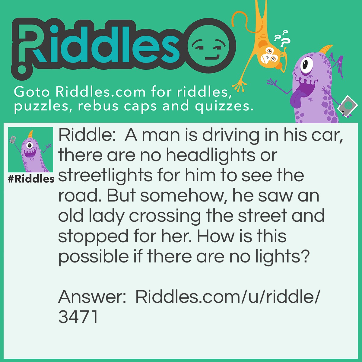 Riddle: A man is driving in his car, there are no headlights or streetlights for him to see the road. But somehow, he saw an old lady crossing the street and stopped for her. How is this possible if there are no lights? Answer: It was daytime!!