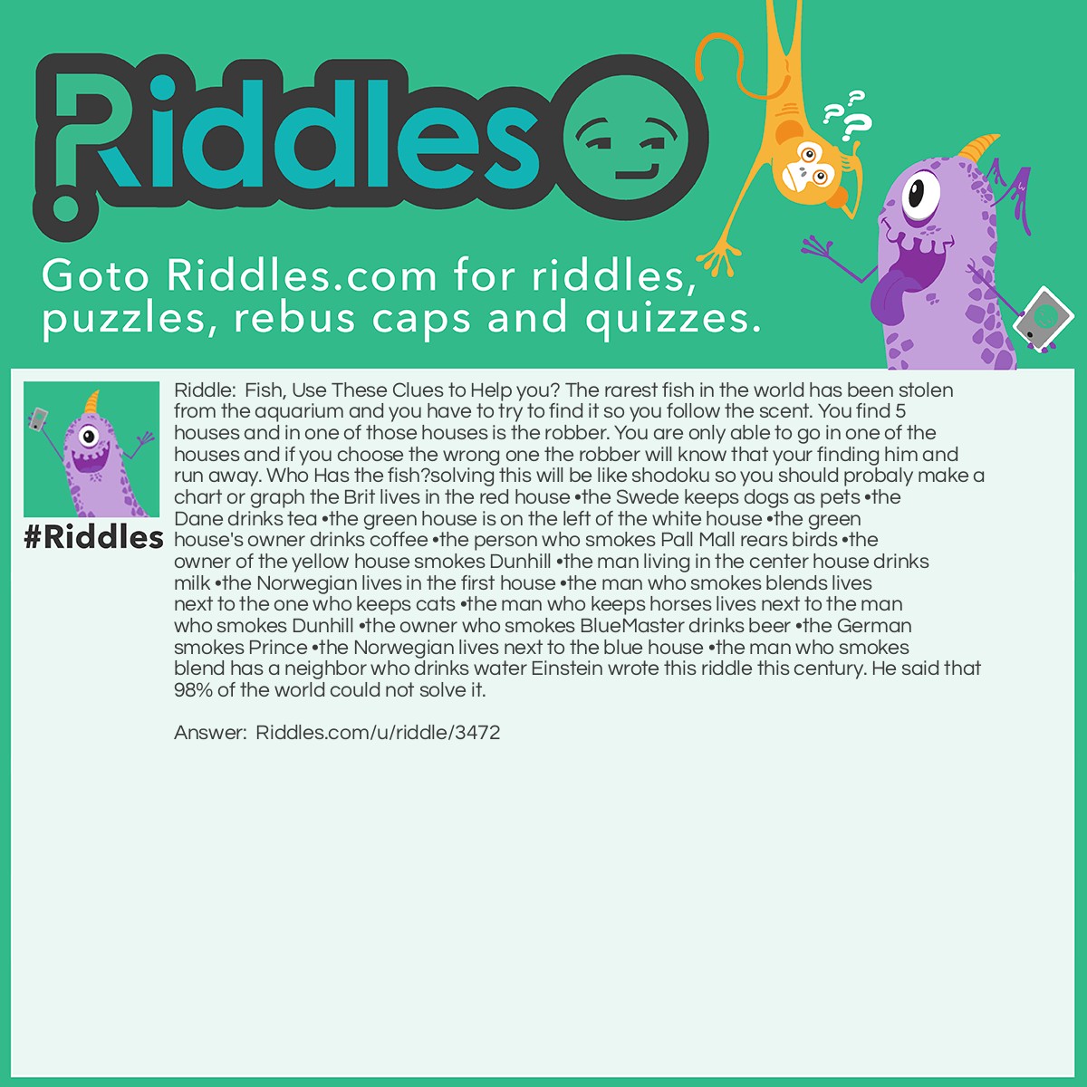 Riddle: Fish, Use These Clues to Help you? The rarest fish in the world has been stolen from the aquarium and you have to try to find it so you follow the scent. You find 5 houses and in one of those houses is the robber. You are only able to go in one of the houses and if you choose the wrong one the robber will know that your finding him and run away. Who Has the fish?solving this will be like shodoku so you should probaly make a chart or graph the Brit lives in the red house •the Swede keeps dogs as pets •the Dane drinks tea •the green house is on the left of the white house •the green house's owner drinks coffee •the person who smokes Pall Mall rears birds •the owner of the yellow house smokes Dunhill •the man living in the center house drinks milk •the Norwegian lives in the first house •the man who smokes blends lives next to the one who keeps cats •the man who keeps horses lives next to the man who smokes Dunhill •the owner who smokes BlueMaster drinks beer •the German smokes Prince •the Norwegian lives next to the blue house •the man who smokes blend has a neighbor who drinks water Einstein wrote this riddle this century. He said that 98% of the world could not solve it. Answer: The thief is the german and you got him fish handed.