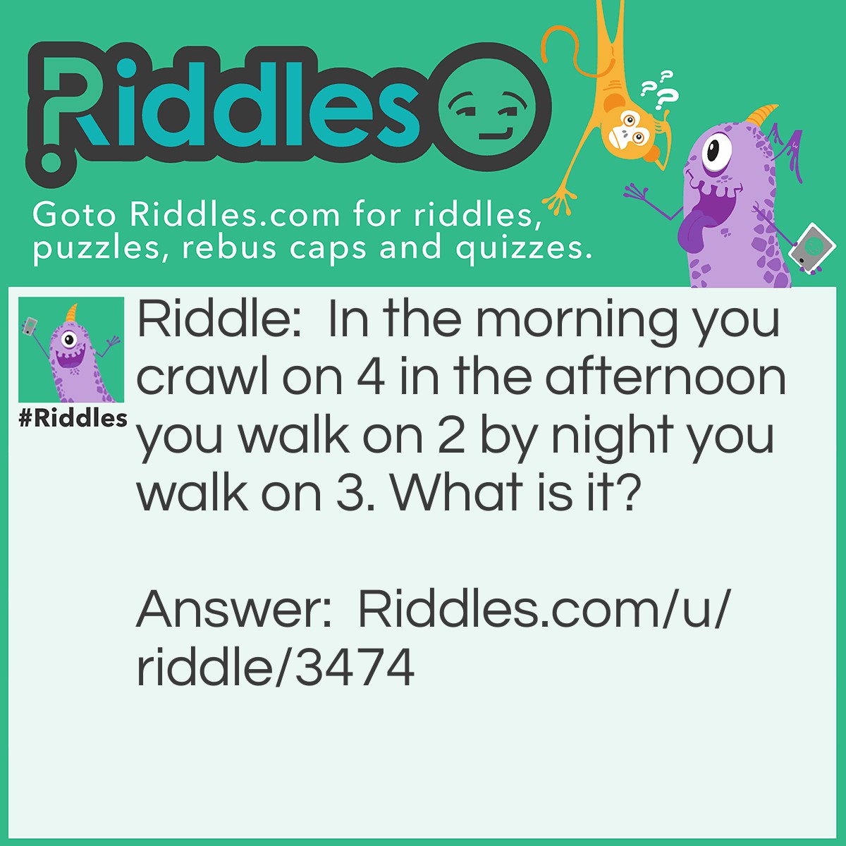 Riddle: In the morning you crawl on 4 in the afternoon you walk on 2 by night you walk on 3. What is it? Answer: A human.