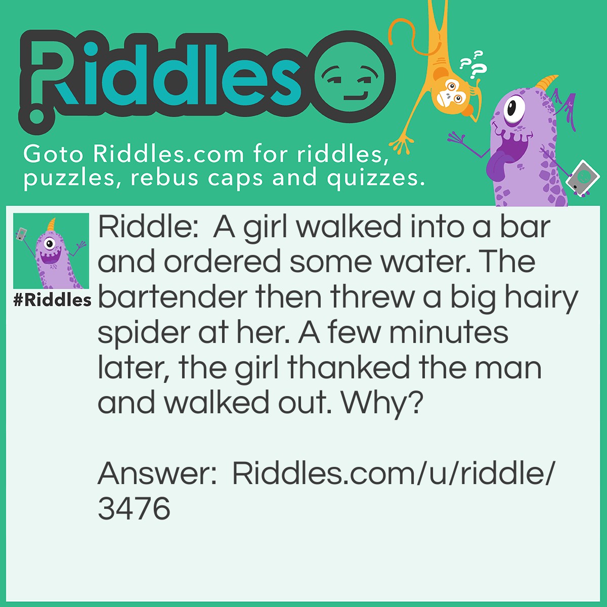Riddle: A girl walked into a bar and ordered some water. The bartender then threw a big hairy spider at her. A few minutes later, the girl thanked the man and walked out. Why? Answer: The girl had the hiccups and the man scared them away by throwing the big hairy spider at her.