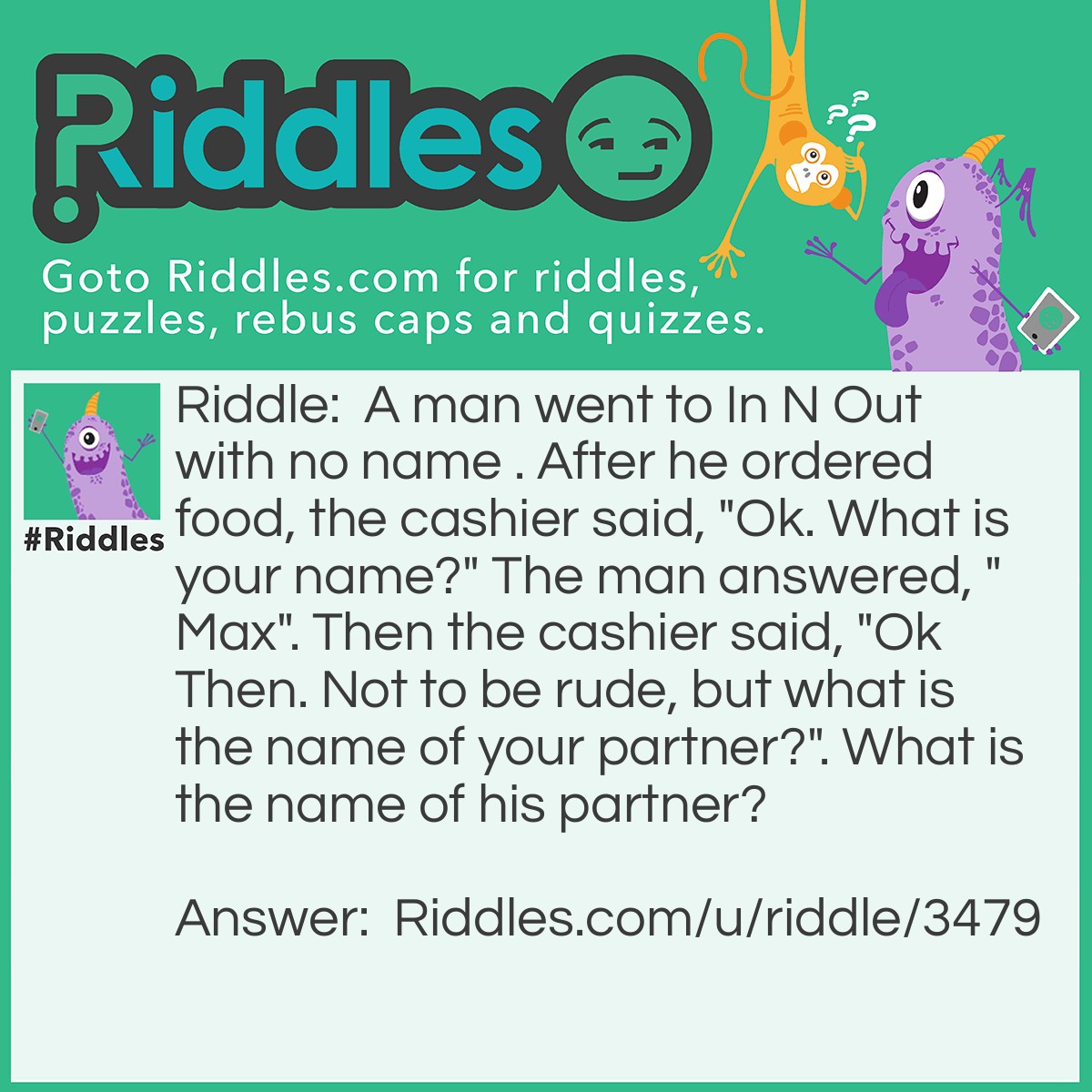 Riddle: A man went to In N Out with no name . After he ordered food, the cashier said, "Ok. What is your name?" The man answered, "Max". Then the cashier said, "Ok Then. Not to be rude, but what is the name of your partner?". What is the name of his partner? Answer: No Name.