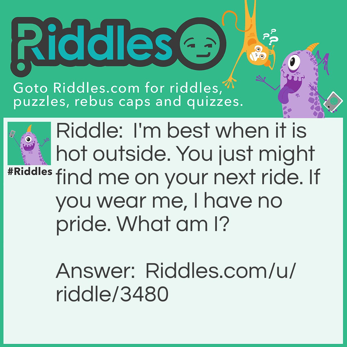 Riddle: I'm best when it is hot outside. You just might find me on your next ride. If you wear me, I have no pride. What am I? Answer: A cone. I'm best when it is hot outside. (Ice-cream cone) You just might find me on your next ride. (Traffic cone) If you wear me, I have no pride. (Dunce cap)