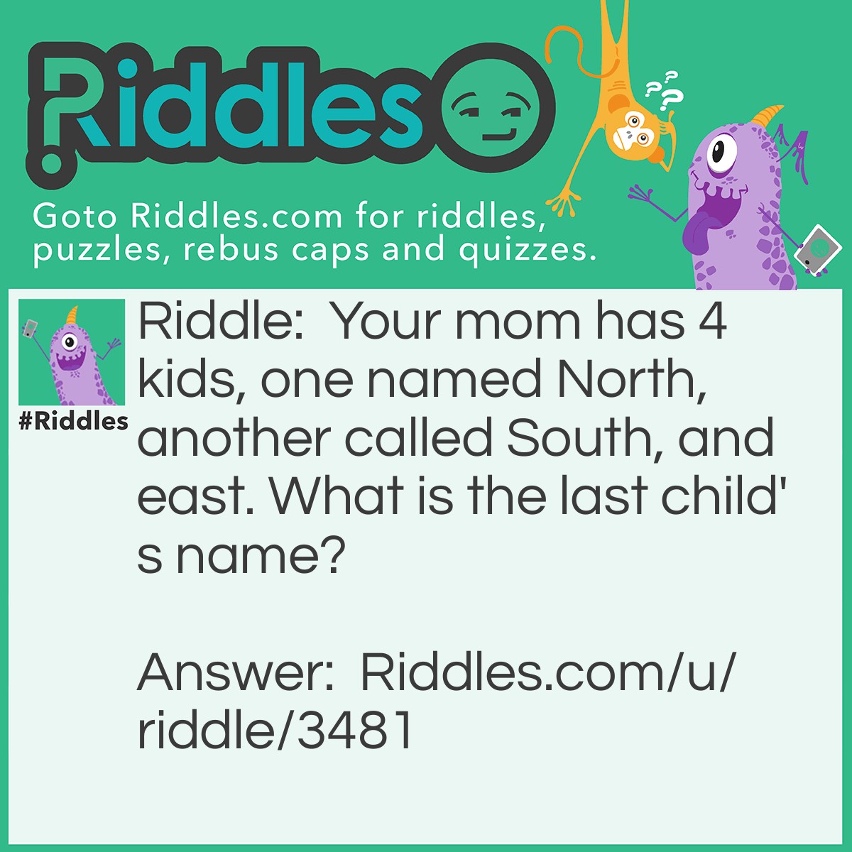 Riddle: Your mom has 4 kids, one named North, another called South, and one East. What is the last child's name? Answer: Your own name, it's your mom, you're part of the 4 children!