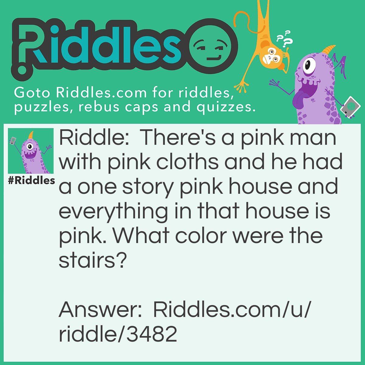 Riddle: There's a pink man with pink cloths and he had a one story pink house and everything in that house is pink. What color were the stairs? Answer: There was no stairs! It's not possible to have a one story house to have stairs!