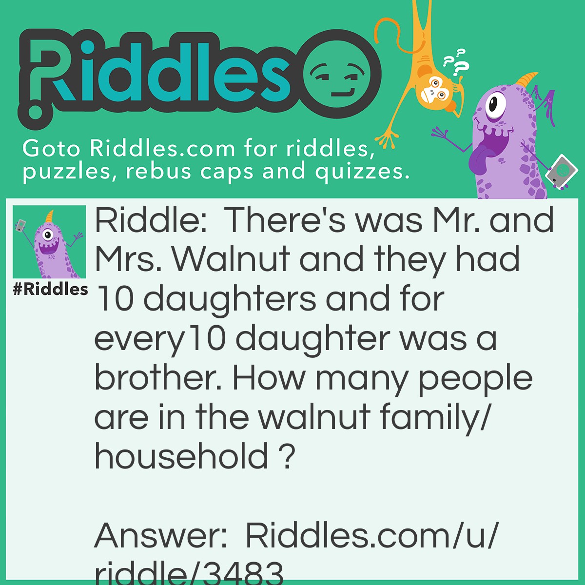 Riddle: There's was Mr. and Mrs. Walnut and they had 10 daughters and for every10 daughter was a brother. How many people are in the walnut family/household ? Answer: There are 13 people in the household/ family.