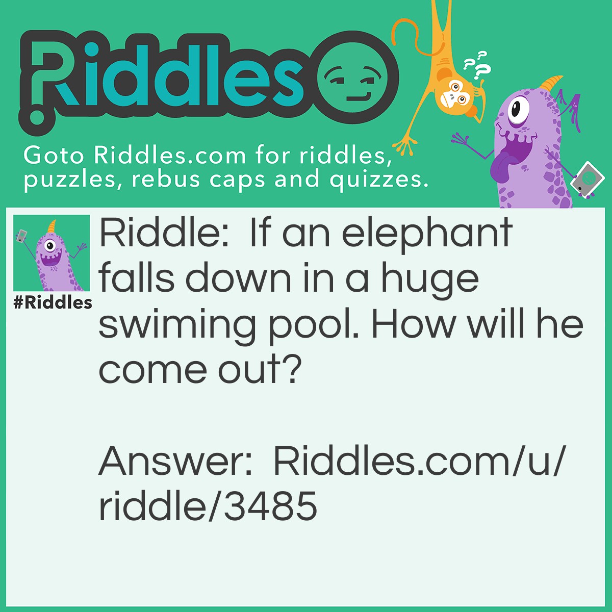 Riddle: If an elephant falls down in a huge swiming pool. How will he come out? Answer: Completely Wet.