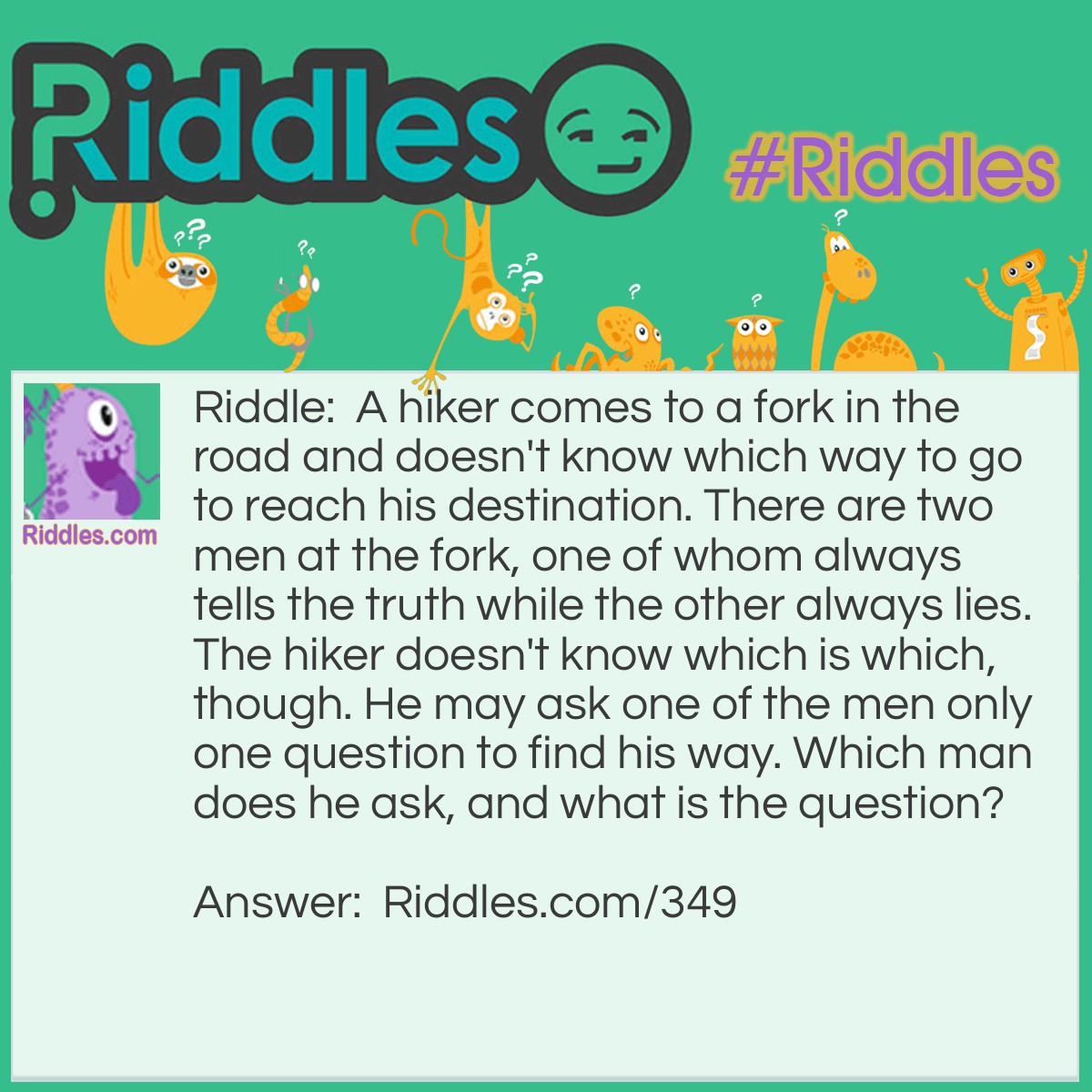 Riddle: A hiker comes to a fork in the road and doesn't know which way to go to reach his destination. There are two men at the fork, one of whom always tells the truth while the other always lies. The hiker doesn't know which is which, though. He may ask one of the men only one question to find his way. Which man does he ask, and what is the question? Answer: Either man should be asked the following question: "If I were to ask you if this is the way I should go, would you say yes?" While asking the question, the hiker should be pointing at either of the directions going from the fork.