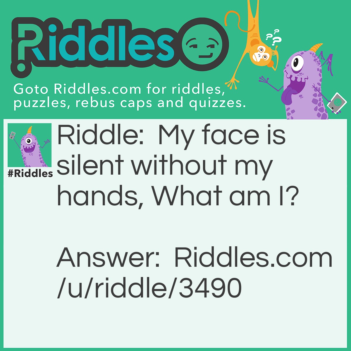 Riddle: My face is silent without my hands. What am I? Answer: A clock.