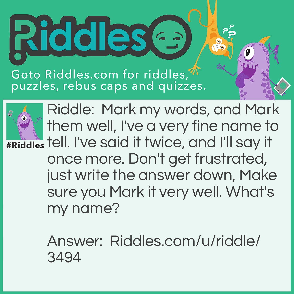 Riddle: Mark my words, and Mark them well, I've a very fine name to tell. I've said it twice, and I'll say it once more. Don't get frustrated, just write the answer down, Make sure you Mark it very well. What's my name? Answer: My name's Mark.