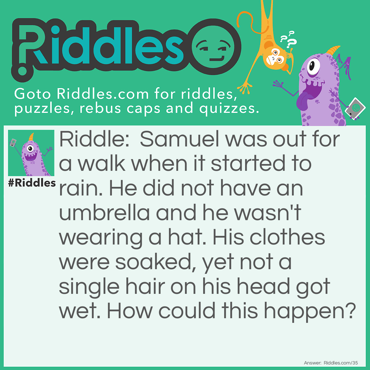 Riddle: Samuel was out for a walk when it started to rain. He did not have an umbrella and he wasn't wearing a hat. His clothes were soaked, yet not a single hair on his head got wet. How could this happen? Answer: This man is bald!