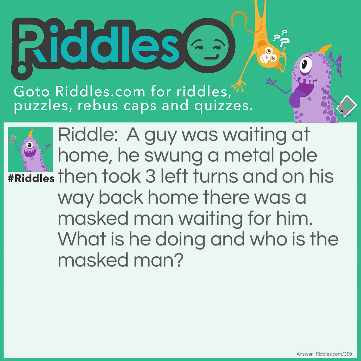 Riddle: A guy was waiting at home, he swung a metal pole then took 3 left turns and on his way back home there was a masked man waiting for him. What is he doing and who is the masked man? Answer: He is playing baseball and the masked man is the Catcher.
