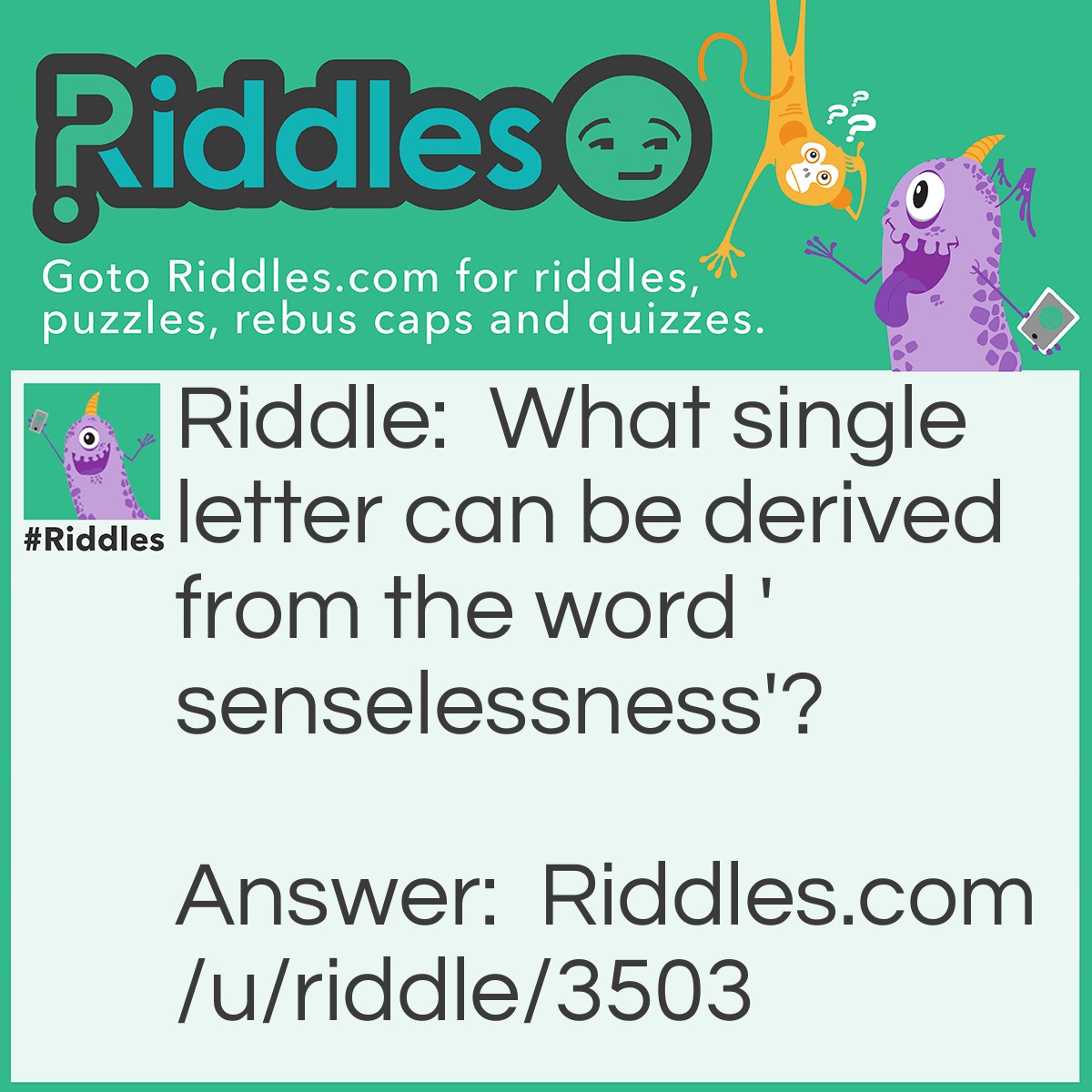 Riddle: What single letter can be derived from the word 'senselessness'? Answer: The letter E. If you break the word into three parts you get sense+less+ness. What letter remains when you remove 'ness' from 'sense'? 'E'!