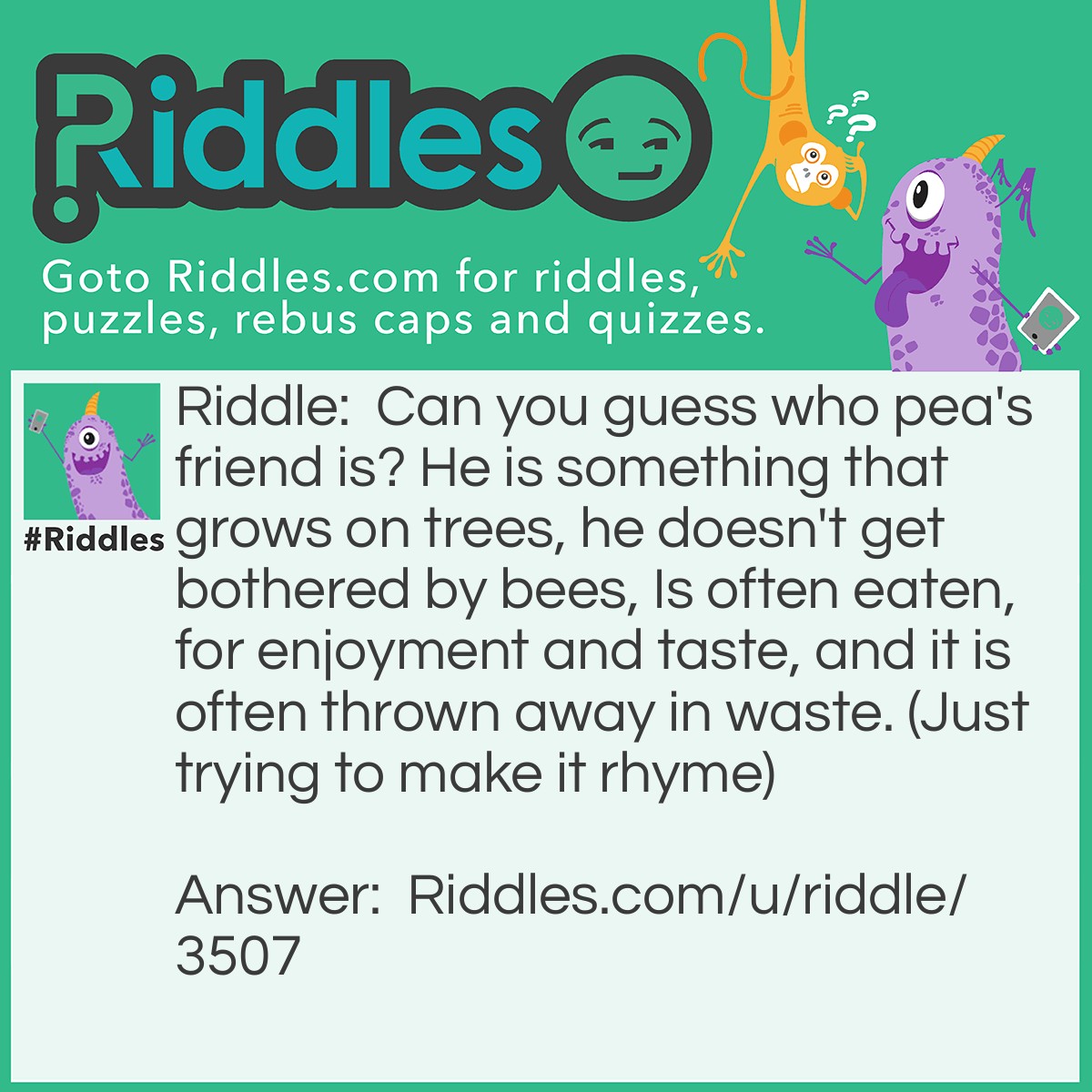 Riddle: Can you guess who pea's friend is? He is something that grows on trees, he doesn't get bothered by bees, Is often eaten, for enjoyment and taste, and it is often thrown away in waste. (Just trying to make it rhyme) Answer: Nut!