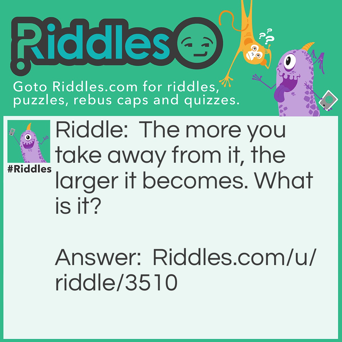 Riddle: The more you take away from it, the larger it becomes. What is it? Answer: A hole.