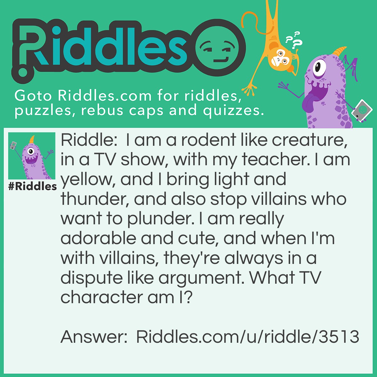 Riddle: I am a rodent like creature, in a TV show, with my teacher. I am yellow, and I bring light and thunder, and also stop villains who want to plunder. I am really adorable and cute, and when I'm with villains, they're always in a dispute like argument. What TV character am I? Answer: Pikachu!
