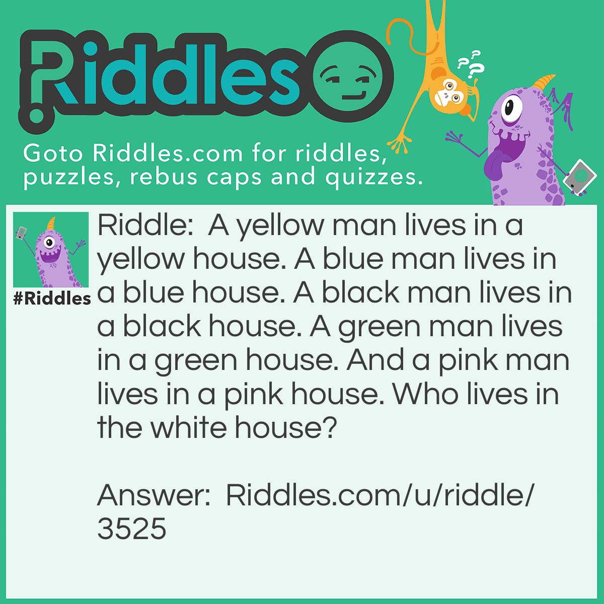 Riddle: A yellow man lives in a yellow house. A blue man lives in a blue house. A black man lives in a black house. A green man lives in a green house. And a pink man lives in a pink house. Who lives in the white house? Answer: The president!