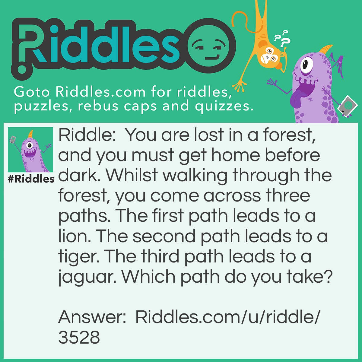 Riddle: You are lost in a forest, and you must get home before dark. Whilst walking through the forest, you come across three paths. The first path leads to a lion. The second path leads to a tiger. The third path leads to a jaguar. Which path do you take? Answer: Take the Jaguar, because it's a car.