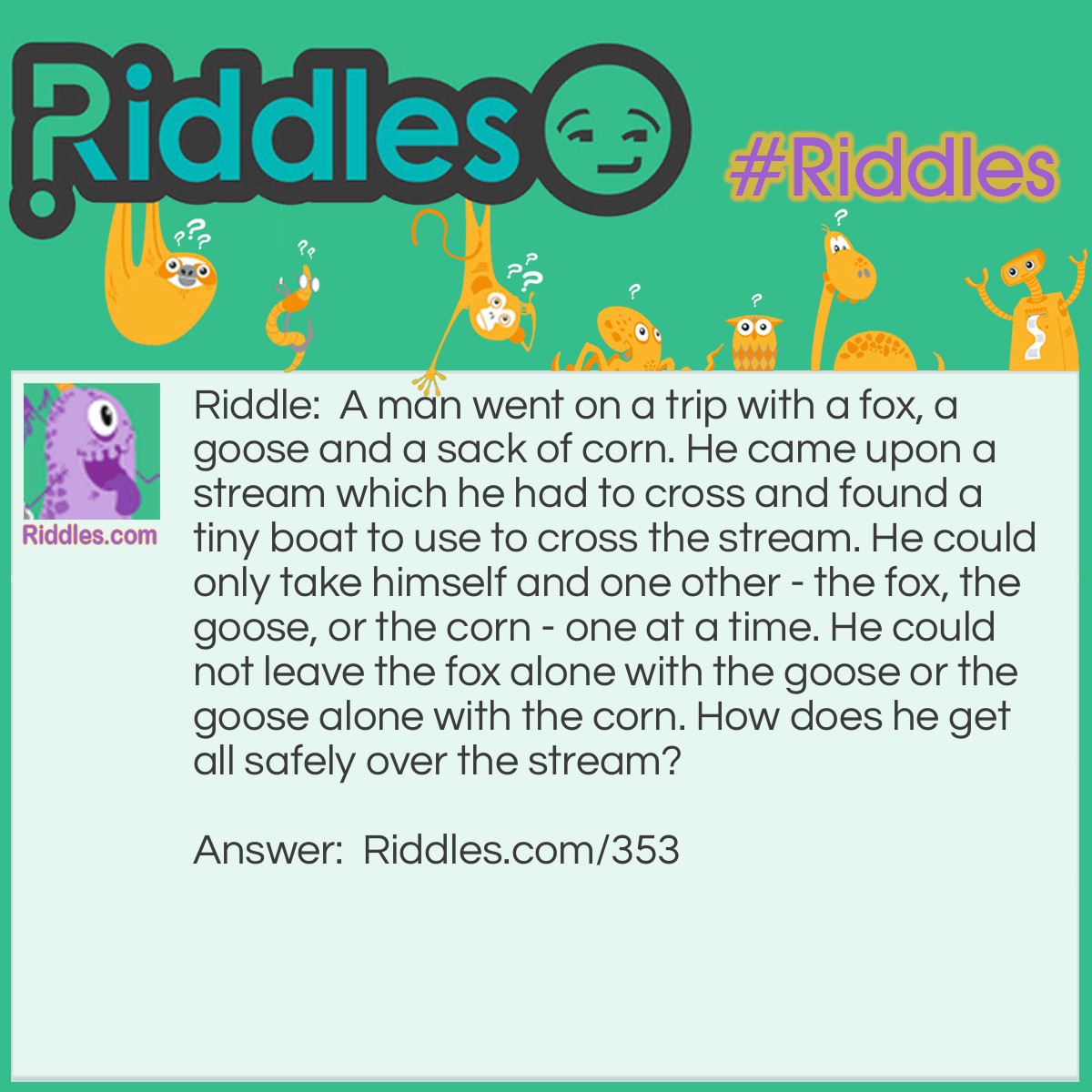 Riddle: A man went on a trip with a fox, a goose, and a sack of corn. He came upon a stream that he had to cross and found a tiny boat to use to cross the stream. He could only take himself and one other - the fox, the goose, or the corn - one at a time. He could not leave the fox alone with the goose or the goose with the corn. How does he get all safely over the stream? Answer: Take the goose over first and come back. Then take the fox over and bring the goose back. Now take the corn over and come back alone to get the goose. Take the goose over and the job is done!