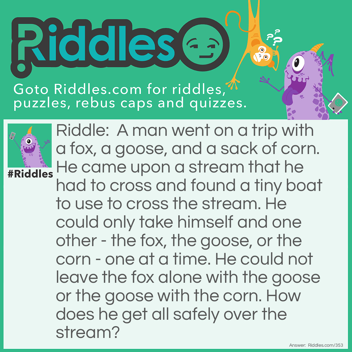 Riddle: A man went on a trip with a fox, a goose, and a sack of corn. He came upon a stream that he had to cross and found a tiny boat to use to cross the stream. He could only take himself and one other - the fox, the goose, or the corn - one at a time. He could not leave the fox alone with the goose or the goose with the corn. How does he get all safely over the stream? Answer: Take the goose over first and come back. Then take the fox over and bring the goose back. Now take the corn over and come back alone to get the goose. Take the goose over and the job is done!