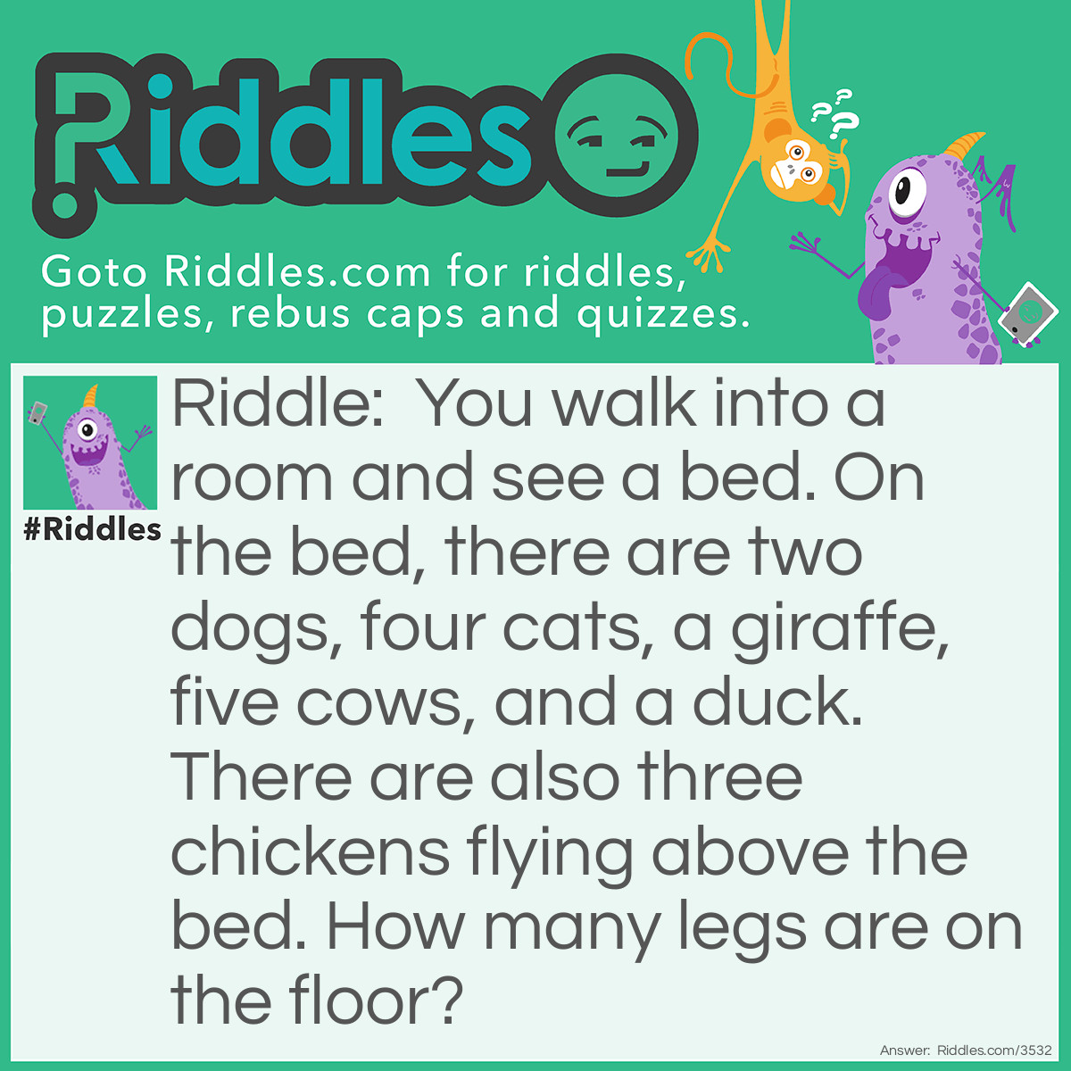 Riddle: You walk into a room and see a bed. On the bed, there are two dogs, four cats, a giraffe, five cows, and a duck. There are also three chickens flying above the bed. How many legs are on the floor? Answer: There are six legs on the floor. All of the animals are on the bed and no other furniture is mentioned in the room. Four legs from the bed and your two legs because you are standing in the room.