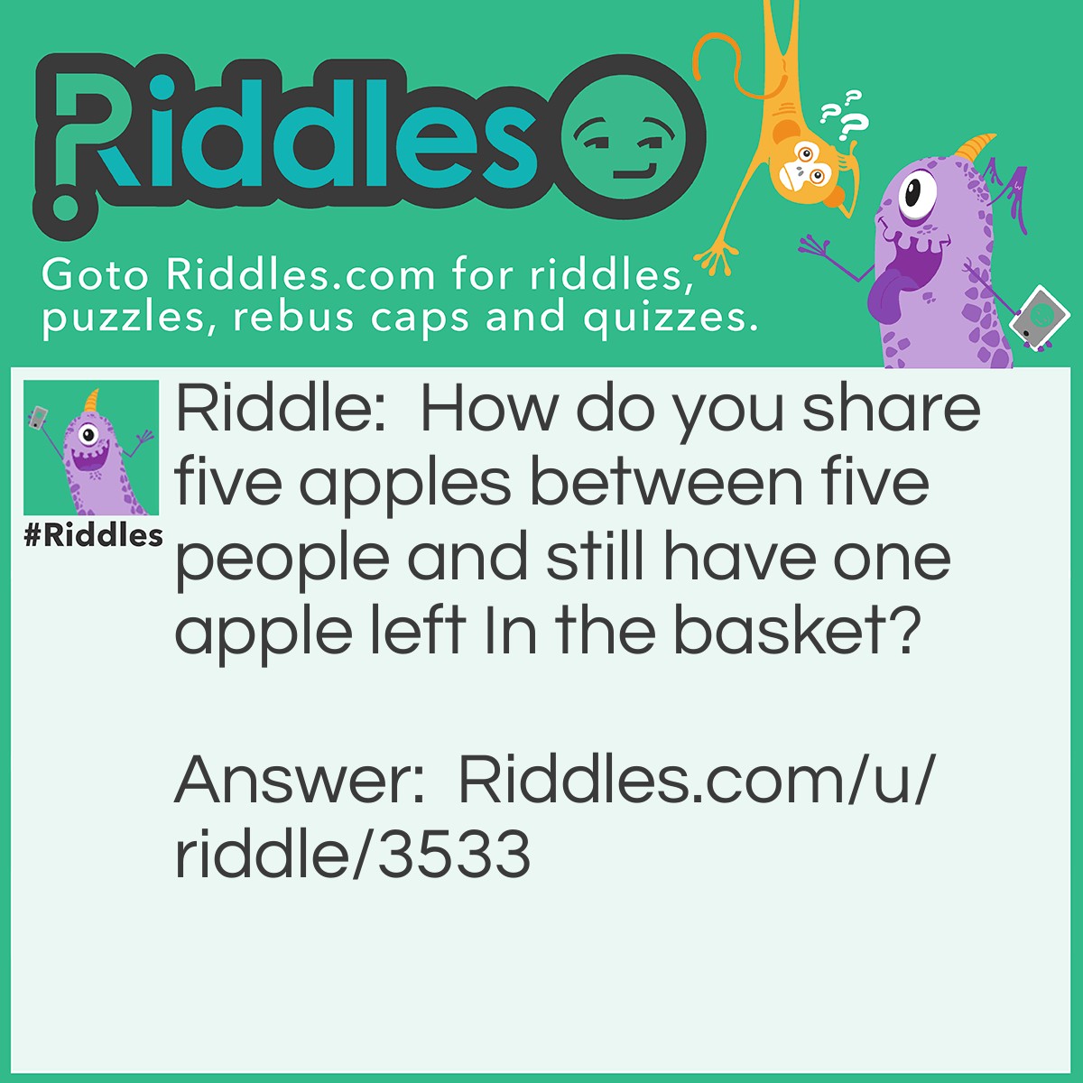 Riddle: How do you share five apples between five people and still have one apple left In the basket? Answer: You give the apples to four people but the last one takes the apple and the basket.