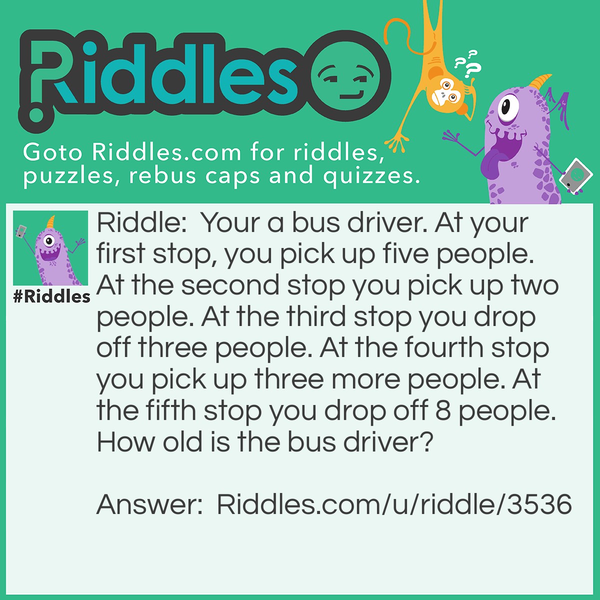 Riddle: Your a bus driver. At your first stop, you pick up five people. At the second stop you pick up two people. At the third stop you drop off three people. At the fourth stop you pick up three more people. At the fifth stop you drop off 8 people. How old is the bus driver? Answer: Your the bus driver so he is your age.